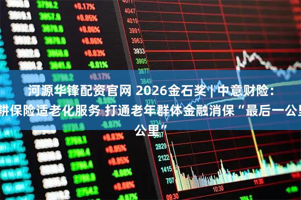 河源华锋配资官网 2026金石奖 | 中意财险：深耕保险适老化服务 打通老年群体金融消保“最后一公里”