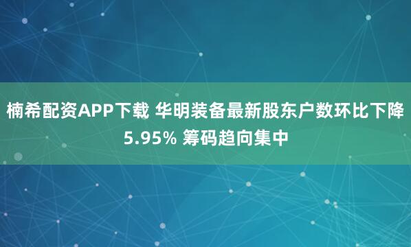 楠希配资APP下载 华明装备最新股东户数环比下降5.95% 筹码趋向集中