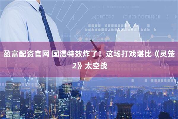 盈富配资官网 国漫特效炸了！这场打戏堪比《灵笼 2》太空战