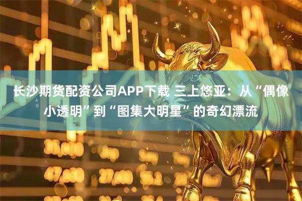 长沙期货配资公司APP下载 三上悠亚：从“偶像小透明”到“图集大明星”的奇幻漂流