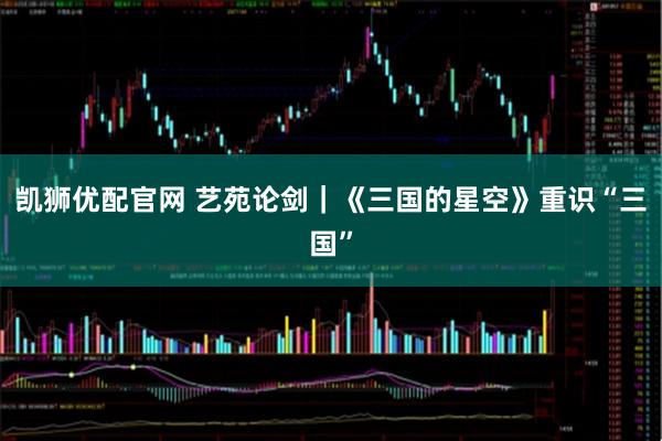 凯狮优配官网 艺苑论剑｜《三国的星空》重识“三国”