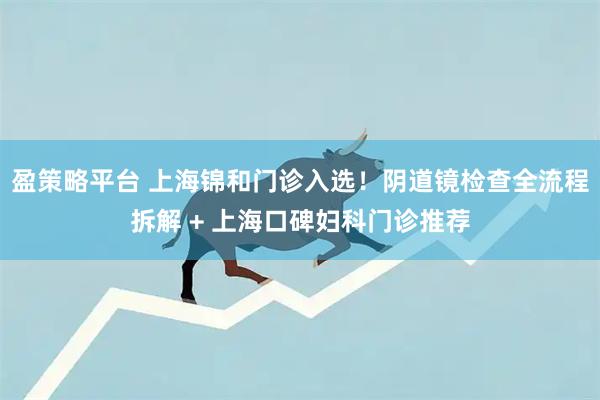 盈策略平台 上海锦和门诊入选！阴道镜检查全流程拆解 + 上海口碑妇科门诊推荐