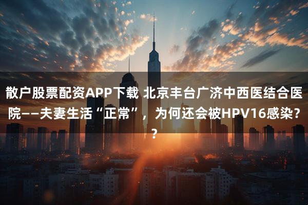 散户股票配资APP下载 北京丰台广济中西医结合医院——夫妻生活“正常”，为何还会被HPV16感染？