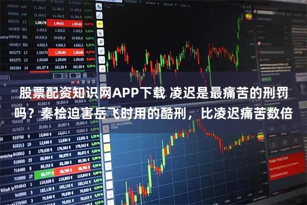 股票配资知识网APP下载 凌迟是最痛苦的刑罚吗？秦桧迫害岳飞时用的酷刑，比凌迟痛苦数倍