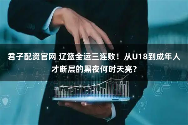 君子配资官网 辽篮全运三连败！从U18到成年人才断层的黑夜何时天亮？