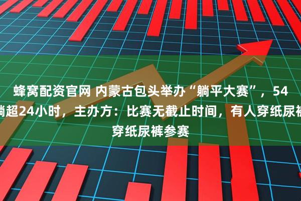 蜂窝配资官网 内蒙古包头举办“躺平大赛”，54人已躺超24小时，主办方：比赛无截止时间，有人穿纸尿裤参赛