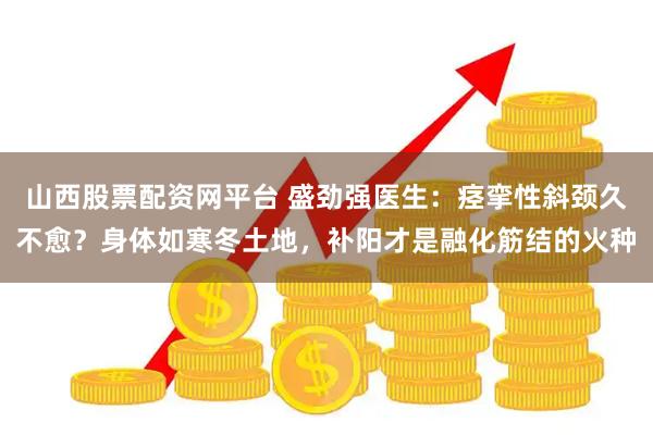 山西股票配资网平台 盛劲强医生：痉挛性斜颈久不愈？身体如寒冬土地，补阳才是融化筋结的火种