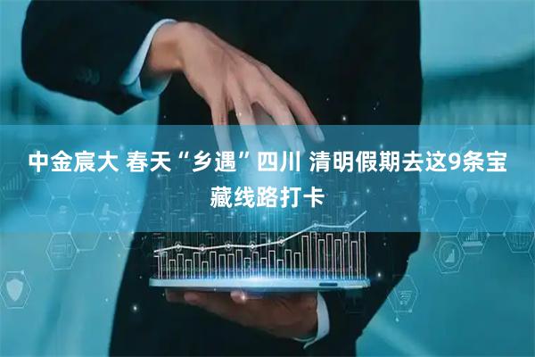 中金宸大 春天“乡遇”四川 清明假期去这9条宝藏线路打卡