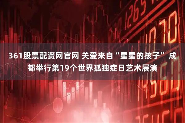 361股票配资网官网 关爱来自“星星的孩子” 成都举行第19个世界孤独症日艺术展演