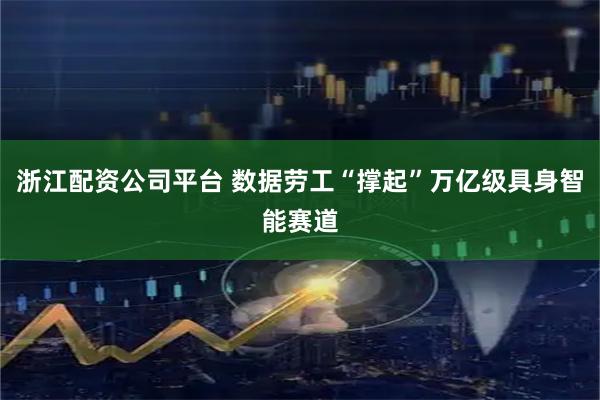 浙江配资公司平台 数据劳工“撑起”万亿级具身智能赛道