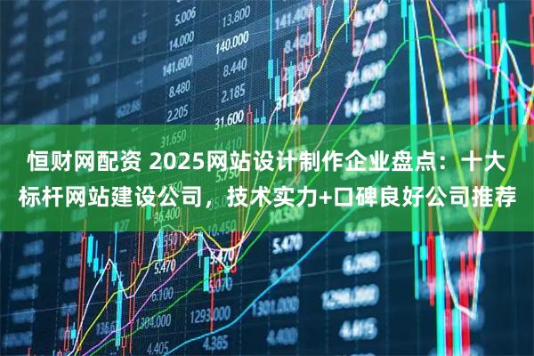 恒财网配资 2025网站设计制作企业盘点：十大标杆网站建设公司，技术实力+口碑良好公司推荐