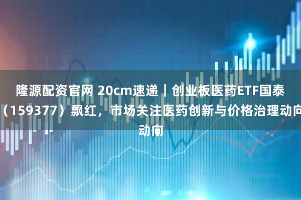 隆源配资官网 20cm速递｜创业板医药ETF国泰（159377）飘红，市场关注医药创新与价格治理动向