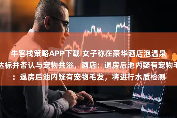 牛客栈策略APP下载 女子称在豪华酒店泡温泉后尿血，吐槽卫生不达标并否认与宠物共浴，酒店：退房后池内疑有宠物毛发，将进行水质检测