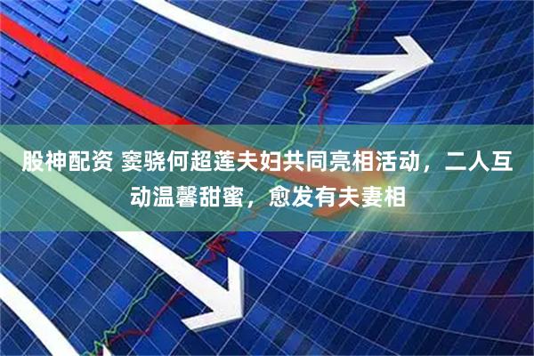 股神配资 窦骁何超莲夫妇共同亮相活动，二人互动温馨甜蜜，愈发有夫妻相