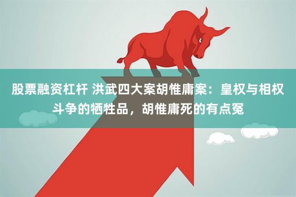 股票融资杠杆 洪武四大案胡惟庸案：皇权与相权斗争的牺牲品，胡惟庸死的有点冤