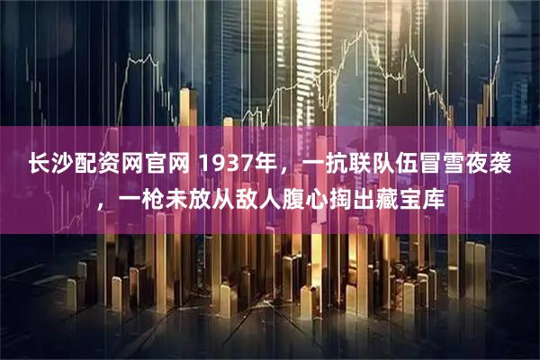 长沙配资网官网 1937年，一抗联队伍冒雪夜袭，一枪未放从敌人腹心掏出藏宝库
