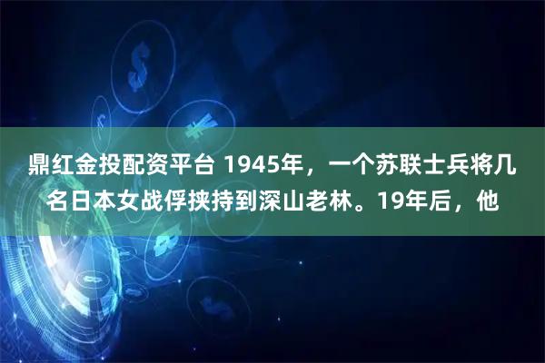 鼎红金投配资平台 1945年，一个苏联士兵将几名日本女战俘挟持到深山老林。19年后，他