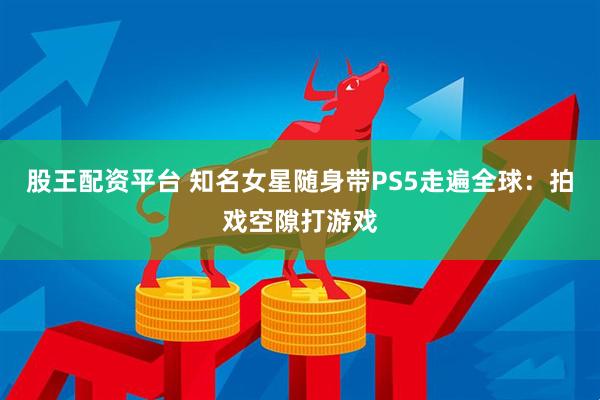 股王配资平台 知名女星随身带PS5走遍全球：拍戏空隙打游戏