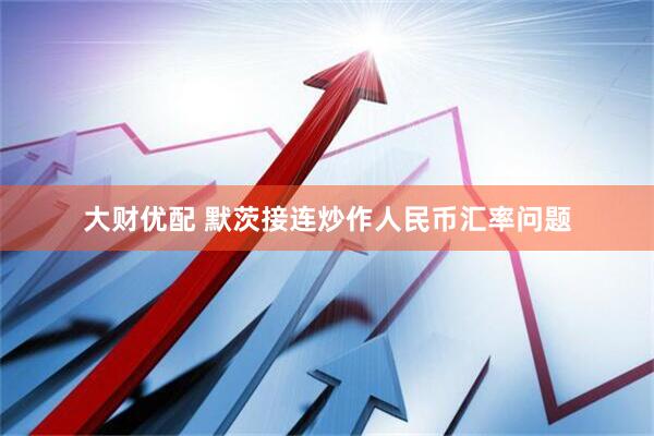大财优配 默茨接连炒作人民币汇率问题