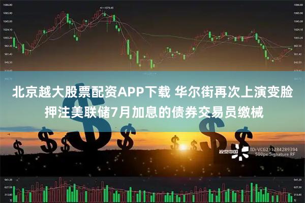 北京越大股票配资APP下载 华尔街再次上演变脸 押注美联储7月加息的债券交易员缴械