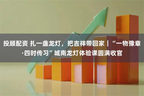 投顾配资 扎一盏龙灯，把吉祥带回家｜“一物豫章·四时传习”城南龙灯体验课圆满收官
