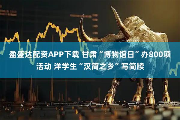 盈盛达配资APP下载 甘肃“博物馆日”办800项活动 洋学生“汉简之乡”写简牍
