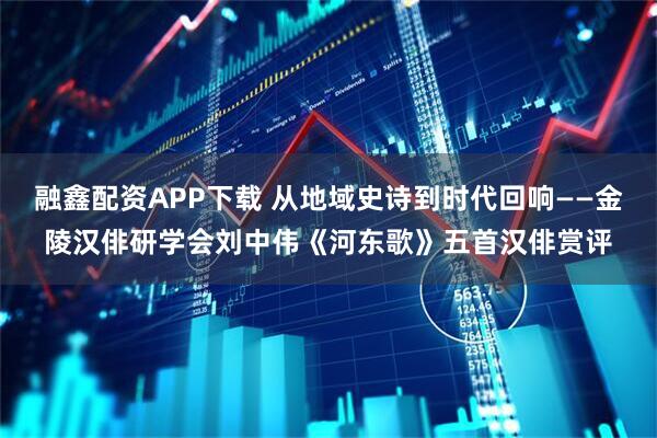 融鑫配资APP下载 从地域史诗到时代回响——金陵汉俳研学会刘中伟《河东歌》五首汉俳赏评