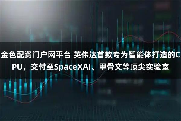 金色配资门户网平台 英伟达首款专为智能体打造的CPU，交付至SpaceXAI、甲骨文等顶尖实验室