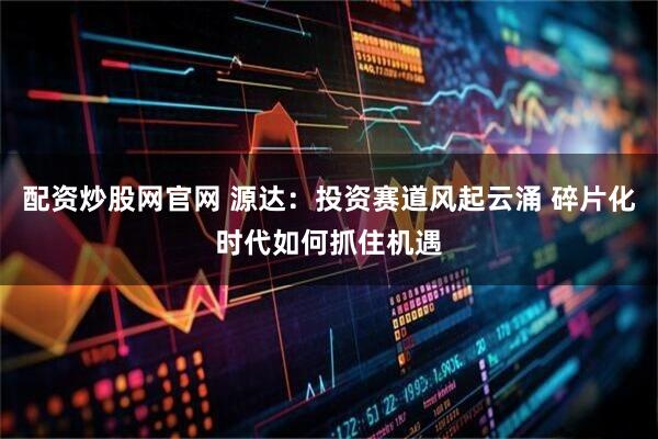 配资炒股网官网 源达：投资赛道风起云涌 碎片化时代如何抓住机遇